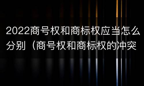 2022商号权和商标权应当怎么分别（商号权和商标权的冲突和解决）