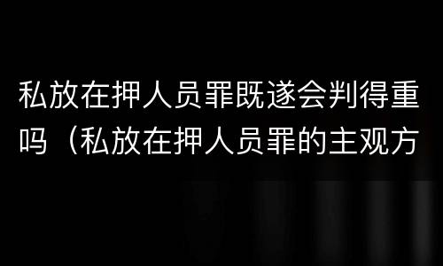 私放在押人员罪既遂会判得重吗（私放在押人员罪的主观方面）