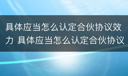 具体应当怎么认定合伙协议效力 具体应当怎么认定合伙协议效力