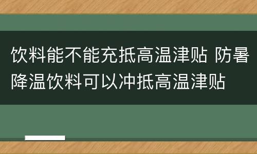 饮料能不能充抵高温津贴 防暑降温饮料可以冲抵高温津贴