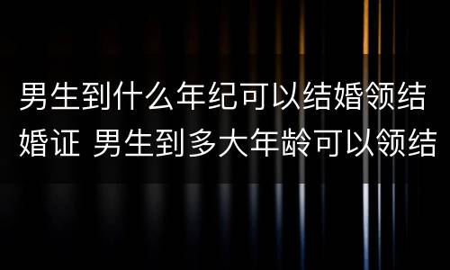 男生到什么年纪可以结婚领结婚证 男生到多大年龄可以领结婚登记证