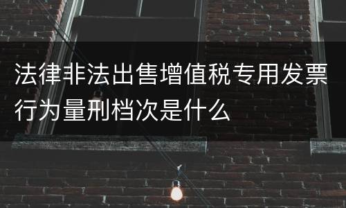 法律非法出售增值税专用发票行为量刑档次是什么