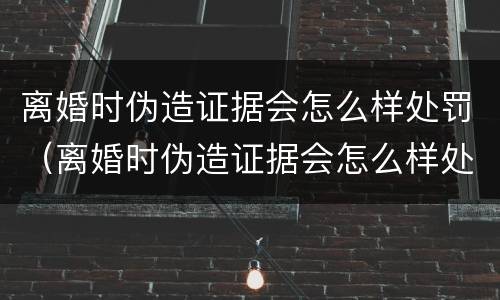 离婚时伪造证据会怎么样处罚（离婚时伪造证据会怎么样处罚孩子）