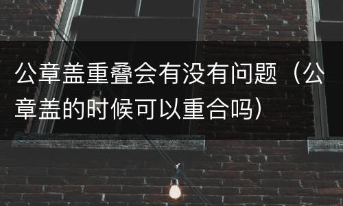 公章盖重叠会有没有问题（公章盖的时候可以重合吗）