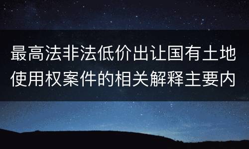 最高法非法低价出让国有土地使用权案件的相关解释主要内容包括什么