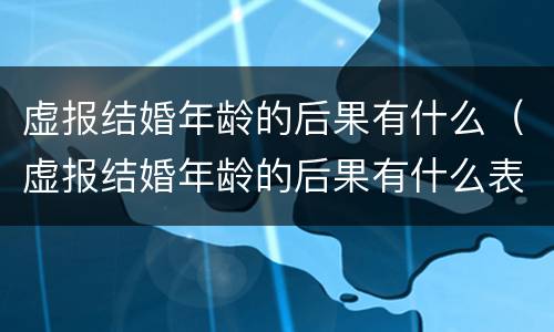 虚报结婚年龄的后果有什么（虚报结婚年龄的后果有什么表现）