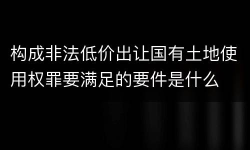 构成非法低价出让国有土地使用权罪要满足的要件是什么