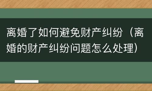 离婚了如何避免财产纠纷（离婚的财产纠纷问题怎么处理）