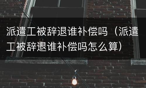 派遣工被辞退谁补偿吗（派遣工被辞退谁补偿吗怎么算）