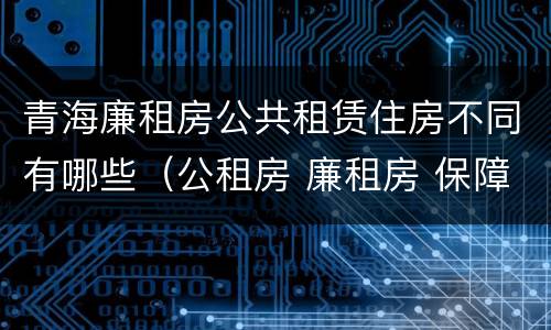 青海廉租房公共租赁住房不同有哪些（公租房 廉租房 保障性住房区别）