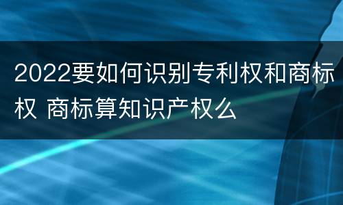 2022要如何识别专利权和商标权 商标算知识产权么