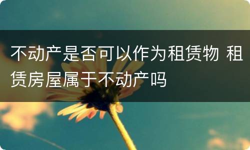 不动产是否可以作为租赁物 租赁房屋属于不动产吗