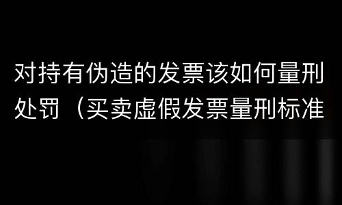 对持有伪造的发票该如何量刑处罚（买卖虚假发票量刑标准）