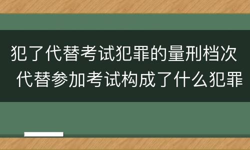 犯了代替考试犯罪的量刑档次 代替参加考试构成了什么犯罪