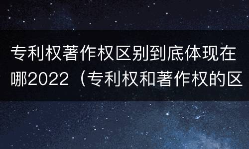 专利权著作权区别到底体现在哪2022（专利权和著作权的区别）