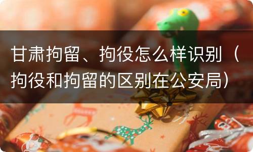甘肃拘留、拘役怎么样识别（拘役和拘留的区别在公安局）