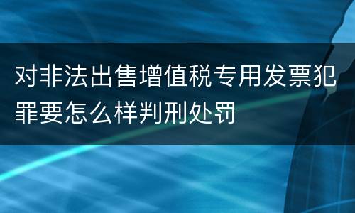 对非法出售增值税专用发票犯罪要怎么样判刑处罚