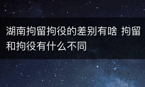 湖南拘留拘役的差别有啥 拘留和拘役有什么不同