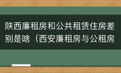 陕西廉租房和公共租赁住房差别是啥（西安廉租房与公租房区别）