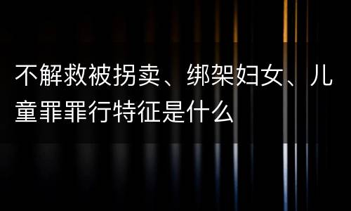 不解救被拐卖、绑架妇女、儿童罪罪行特征是什么
