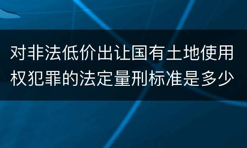 对非法低价出让国有土地使用权犯罪的法定量刑标准是多少
