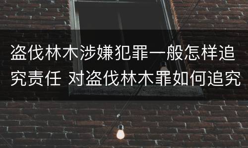盗伐林木涉嫌犯罪一般怎样追究责任 对盗伐林木罪如何追究法律责任