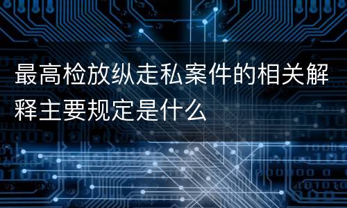 最高检放纵走私案件的相关解释主要规定是什么