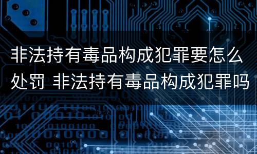 非法持有毒品构成犯罪要怎么处罚 非法持有毒品构成犯罪吗