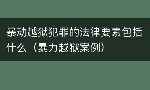 暴动越狱犯罪的法律要素包括什么（暴力越狱案例）