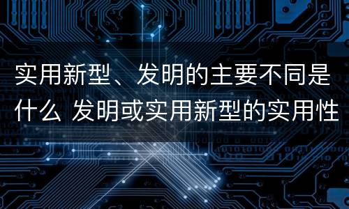 实用新型、发明的主要不同是什么 发明或实用新型的实用性