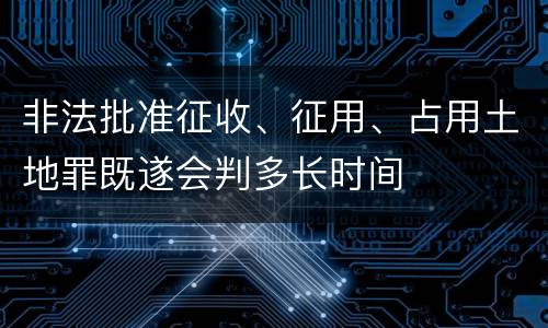 非法批准征收、征用、占用土地罪既遂会判多长时间
