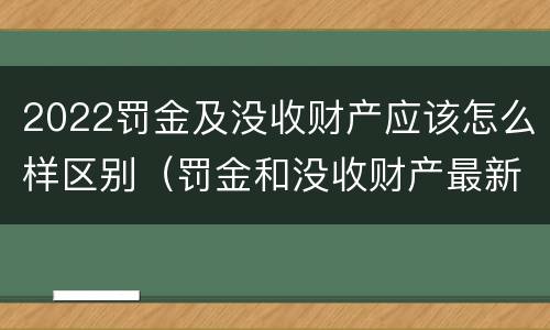 2022罚金及没收财产应该怎么样区别（罚金和没收财产最新规定）