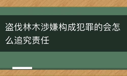 盗伐林木涉嫌构成犯罪的会怎么追究责任