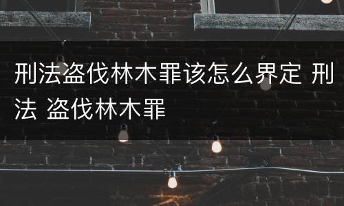 刑法盗伐林木罪该怎么界定 刑法 盗伐林木罪