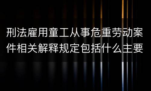 刑法雇用童工从事危重劳动案件相关解释规定包括什么主要内容
