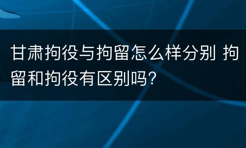 甘肃拘役与拘留怎么样分别 拘留和拘役有区别吗?
