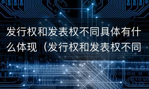 发行权和发表权不同具体有什么体现（发行权和发表权不同具体有什么体现吗）