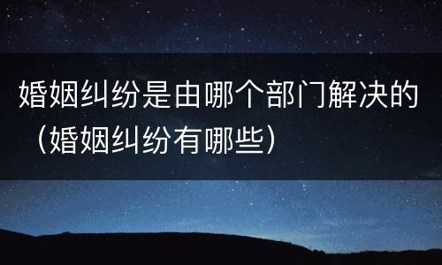 婚姻纠纷是由哪个部门解决的（婚姻纠纷有哪些）