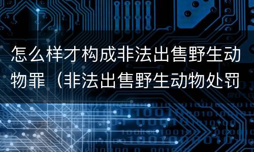 怎么样才构成非法出售野生动物罪（非法出售野生动物处罚）