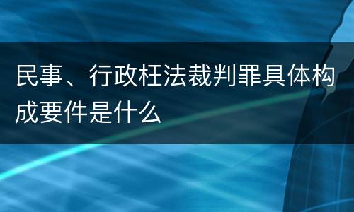 民事、行政枉法裁判罪具体构成要件是什么