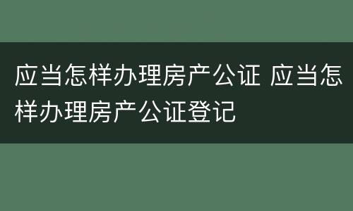 应当怎样办理房产公证 应当怎样办理房产公证登记