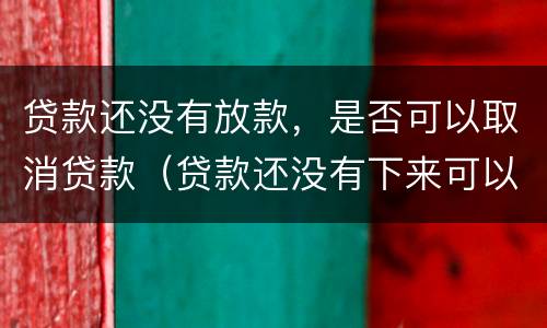 贷款还没有放款，是否可以取消贷款（贷款还没有下来可以取消贷款吗）