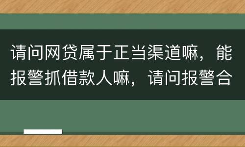 请问网贷属于正当渠道嘛，能报警抓借款人嘛，请问报警合理嘛