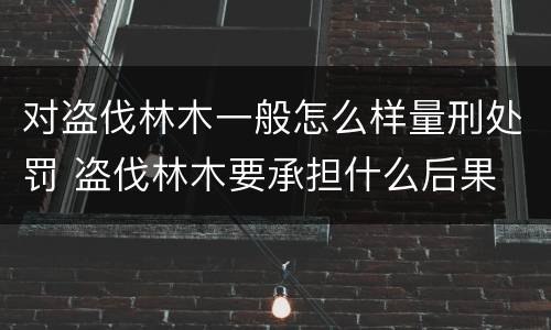 对盗伐林木一般怎么样量刑处罚 盗伐林木要承担什么后果