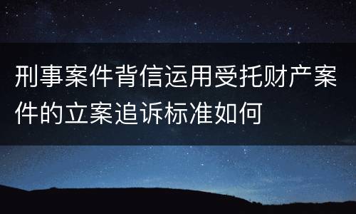 刑事案件背信运用受托财产案件的立案追诉标准如何