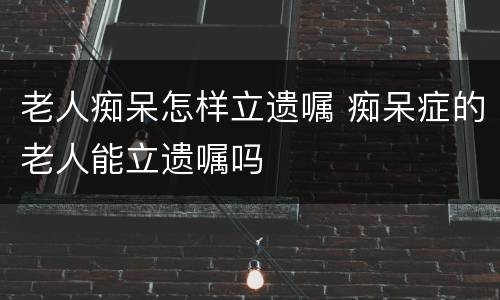 老人痴呆怎样立遗嘱 痴呆症的老人能立遗嘱吗