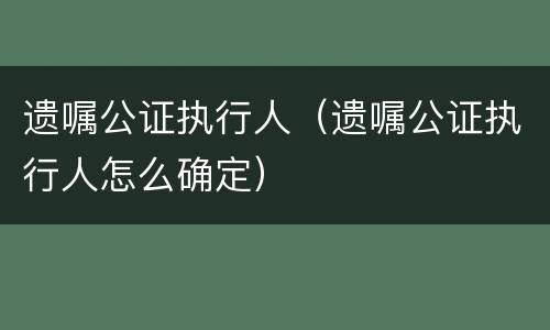 遗嘱公证执行人（遗嘱公证执行人怎么确定）