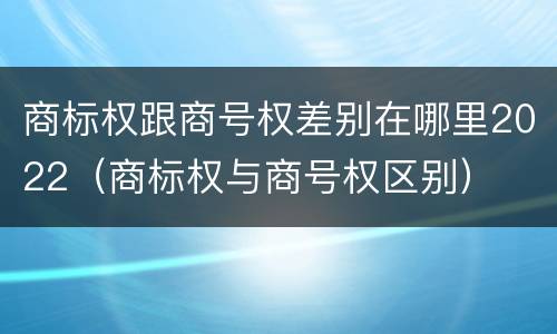 商标权跟商号权差别在哪里2022（商标权与商号权区别）