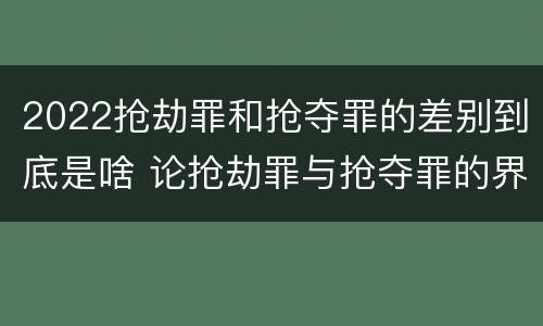 2022抢劫罪和抢夺罪的差别到底是啥 论抢劫罪与抢夺罪的界限