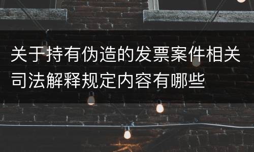 关于持有伪造的发票案件相关司法解释规定内容有哪些